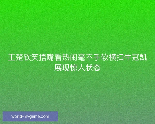 王楚钦笑捂嘴看热闹毫不手软横扫牛冠凯展现惊人状态