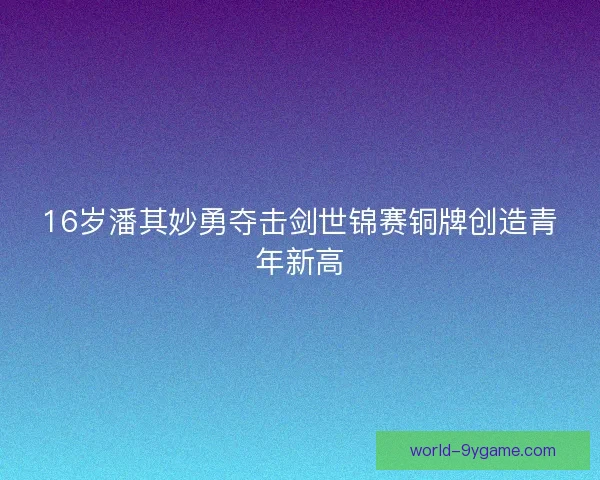 16岁潘其妙勇夺击剑世锦赛铜牌创造青年新高