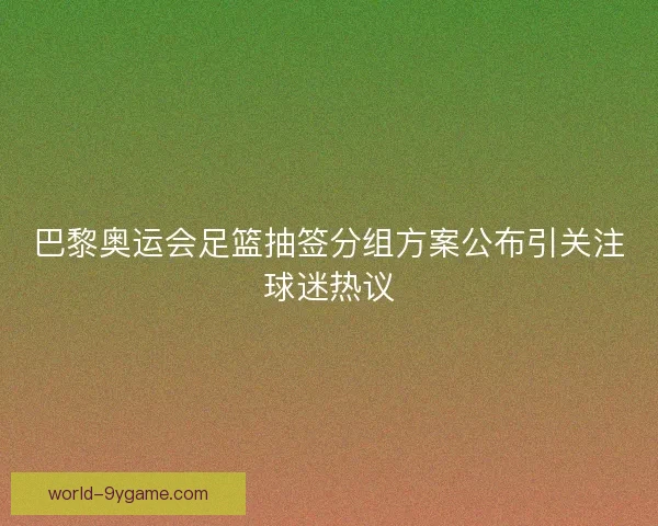 巴黎奥运会足篮抽签分组方案公布引关注球迷热议