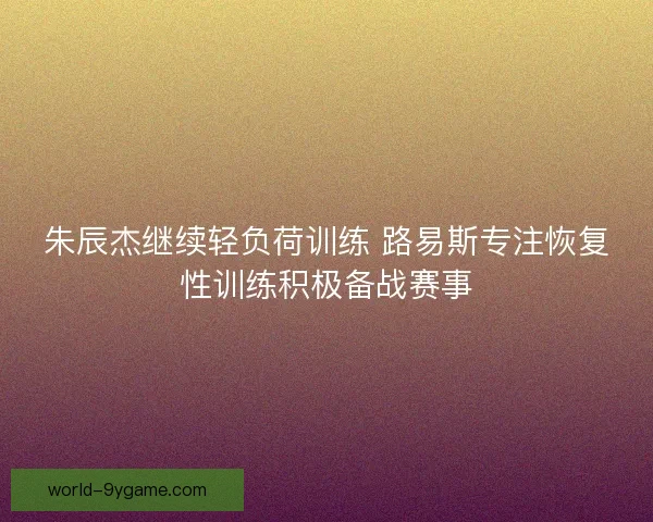 朱辰杰继续轻负荷训练 路易斯专注恢复性训练积极备战赛事
