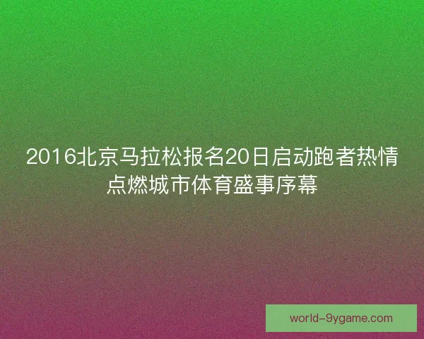 2016北京马拉松报名20日启动跑者热情点燃城市体育盛事序幕