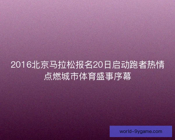 2016北京马拉松报名20日启动跑者热情点燃城市体育盛事序幕