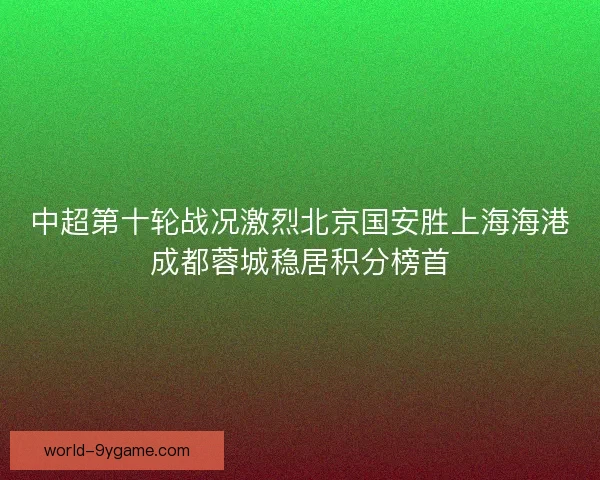 中超第十轮战况激烈北京国安胜上海海港成都蓉城稳居积分榜首