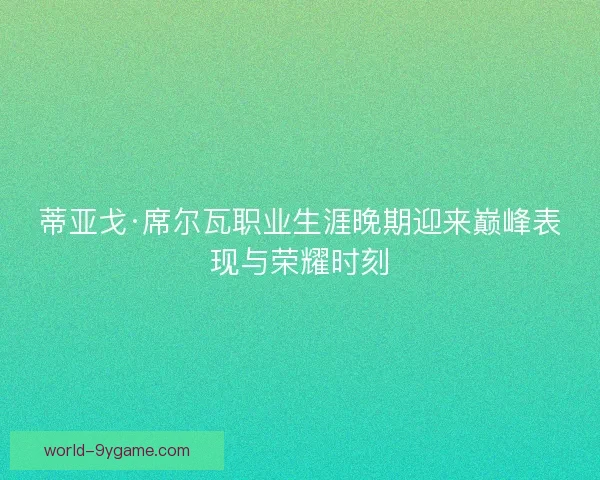 蒂亚戈·席尔瓦职业生涯晚期迎来巅峰表现与荣耀时刻 蒂亚戈·席尔瓦职业生涯晚期迎来巅峰表现与荣耀时刻