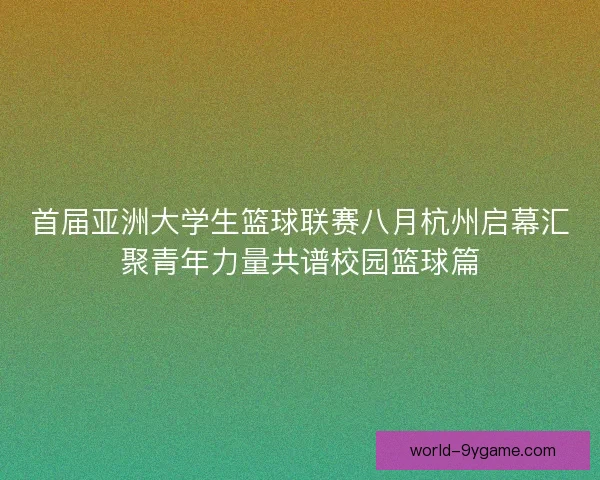 首届亚洲大学生篮球联赛八月杭州启幕汇聚青年力量共谱校园篮球篇 首届亚洲大学生篮球联赛八月杭州启幕汇聚青年力量共谱校园篮球篇