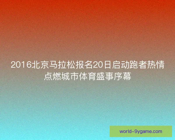 2016北京马拉松报名20日启动跑者热情点燃城市体育盛事序幕