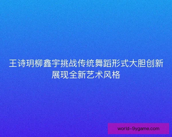 王诗玥柳鑫宇挑战传统舞蹈形式大胆创新展现全新艺术风格