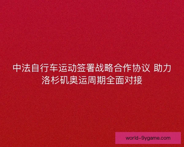 中法自行车运动签署战略合作协议 助力洛杉矶奥运周期全面对接 中法自行车运动签署战略合作协议 助力洛杉矶奥运周期全面对接