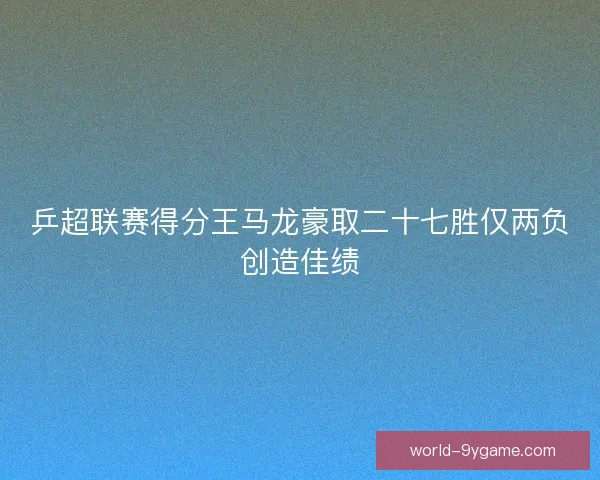 乒超联赛得分王马龙豪取二十七胜仅两负创造佳绩 乒超联赛得分王马龙豪取二十七胜仅两负创造佳绩