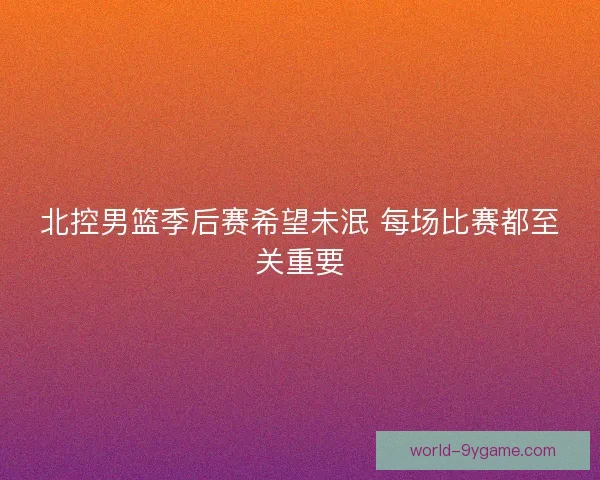 北控男篮季后赛希望未泯 每场比赛都至关重要 北控男篮季后赛希望未泯 每场比赛都至关重要